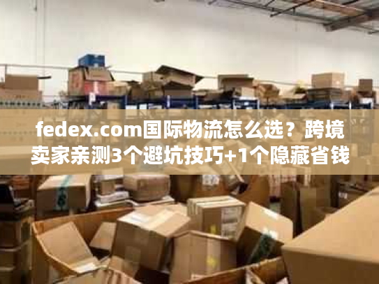 fedex.com国际物流怎么选？跨境卖家亲测3个避坑技巧+1个隐藏省钱通道
