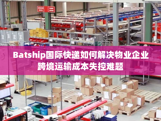 Batship国际快递如何解决物业企业跨境运输成本失控难题