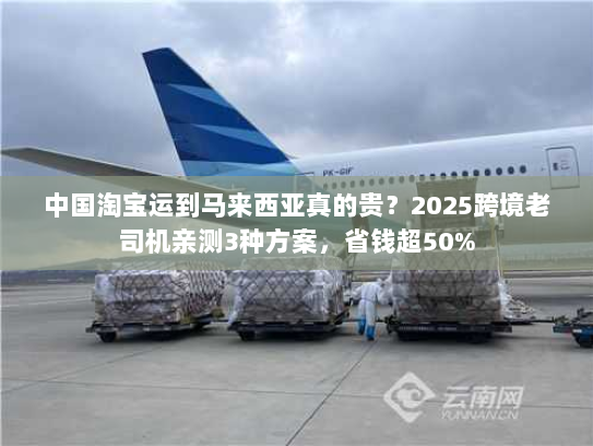 中国淘宝运到马来西亚真的贵？2025跨境老司机亲测3种方案，省钱超50%