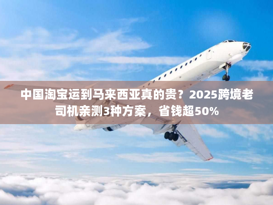 中国淘宝运到马来西亚真的贵？2025跨境老司机亲测3种方案，省钱超50%