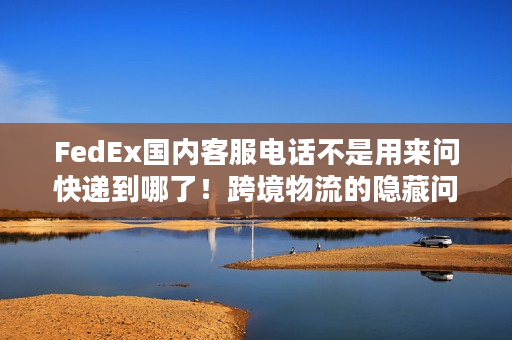 FedEx国内客服电话不是用来问快递到哪了！跨境物流的隐藏问题它全能解