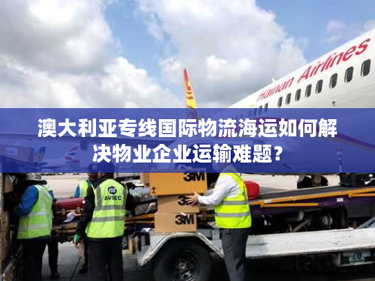 澳大利亚专线国际物流海运如何解决物业企业运输难题？