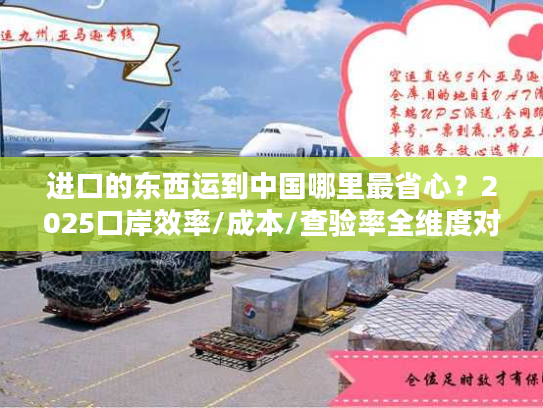 进口的东西运到中国哪里最省心？2025口岸效率/成本/查验率全维度对比