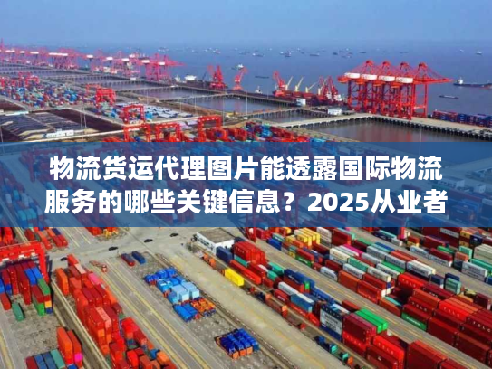 物流货运代理图片能透露国际物流服务的哪些关键信息？2025从业者私藏实战技巧