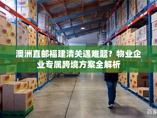澳洲直邮福建清关遇难题？物业企业专属跨境方案全解析