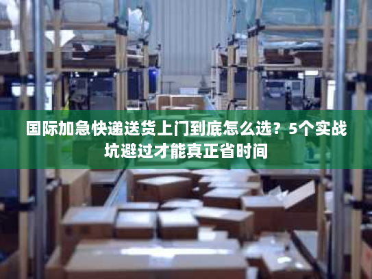国际加急快递送货上门到底怎么选？5个实战坑避过才能真正省时间