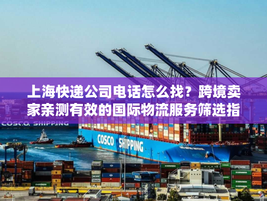 上海快递公司电话怎么找？跨境卖家亲测有效的国际物流服务筛选指南