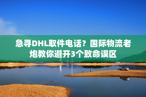 急寻DHL取件电话？国际物流老炮教你避开3个致命误区