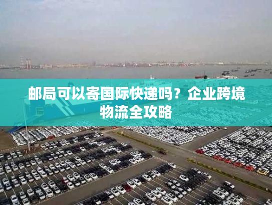 邮局可以寄国际快递吗？企业跨境物流全攻略