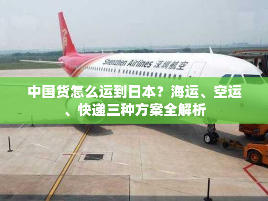 中国货怎么运到日本？海运、空运、快递三种方案全解析