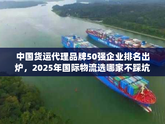 中国货运代理品牌50强企业排名出炉，2025年国际物流选哪家不踩坑？