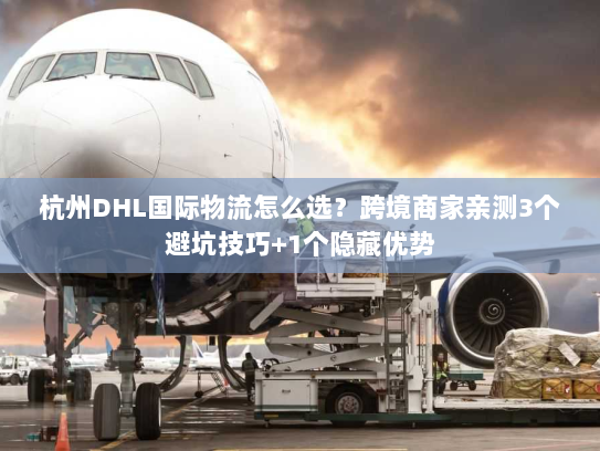 杭州DHL国际物流怎么选？跨境商家亲测3个避坑技巧+1个隐藏优势