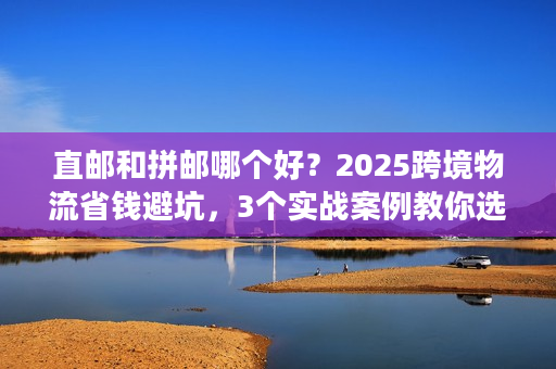 直邮和拼邮哪个好？2025跨境物流省钱避坑，3个实战案例教你选