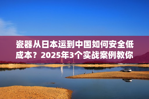 瓷器从日本运到中国如何安全低成本？2025年3个实战案例教你避坑