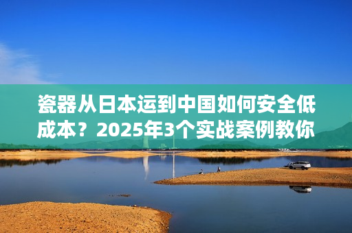 瓷器从日本运到中国如何安全低成本？2025年3个实战案例教你避坑
