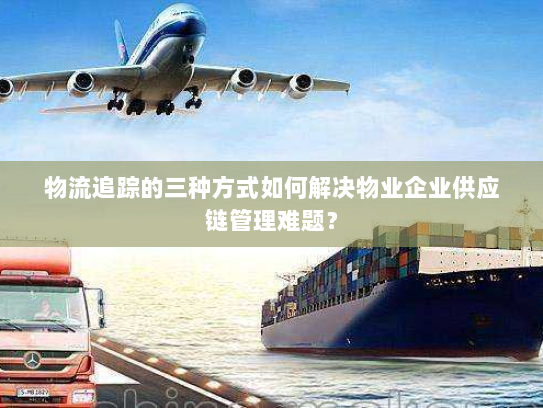 物流追踪的三种方式如何解决物业企业供应链管理难题？