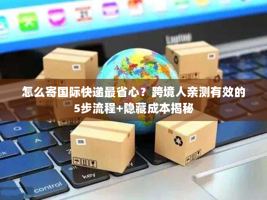 怎么寄国际快递最省心？跨境人亲测有效的5步流程+隐藏成本揭秘