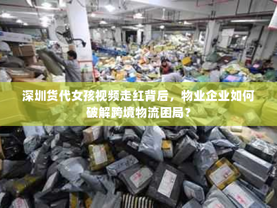 深圳货代女孩视频走红背后,物业企业如何破解跨境物流困局? 深圳货代女孩视频走红背后,物业企业如何破解跨境物流困局?