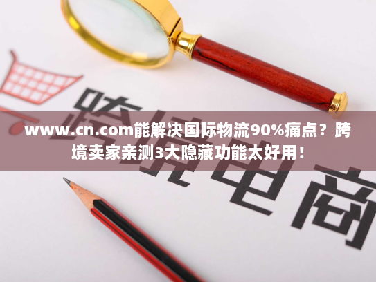 www.cn.com能解决国际物流90%痛点？跨境卖家亲测3大隐藏功能太好用！