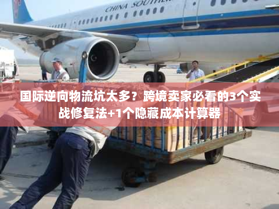 国际逆向物流坑太多？跨境卖家必看的3个实战修复法+1个隐藏成本计算器