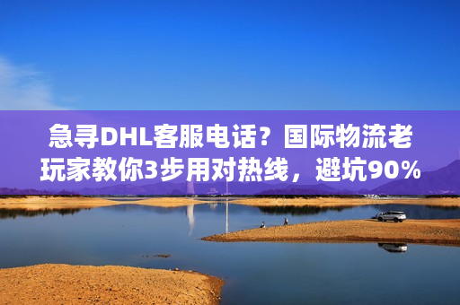 急寻DHL客服电话？国际物流老玩家教你3步用对热线，避坑90%时效问题