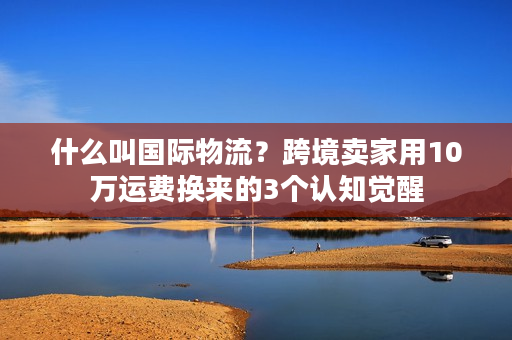 什么叫国际物流？跨境卖家用10万运费换来的3个认知觉醒