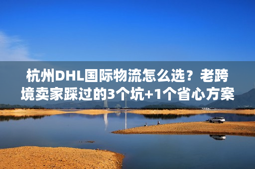 杭州DHL国际物流怎么选？老跨境卖家踩过的3个坑+1个省心方案
