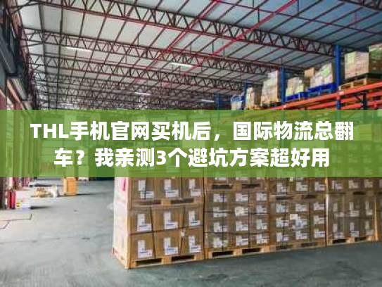 THL手机官网买机后，国际物流总翻车？我亲测3个避坑方案超好用
