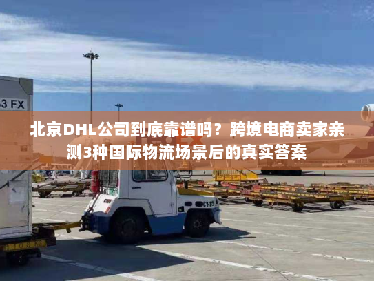 北京DHL公司到底靠谱吗？跨境电商卖家亲测3种国际物流场景后的真实答案
