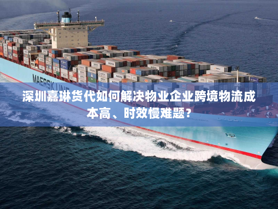 深圳嘉琳货代如何解决物业企业跨境物流成本高、时效慢难题？