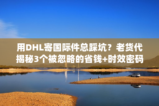 用DHL寄国际件总踩坑？老货代揭秘3个被忽略的省钱+时效密码