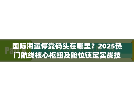 国际海运停靠码头在哪里？2025热门航线核心枢纽及舱位锁定实战技巧