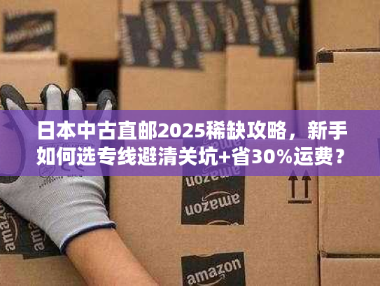 日本中古直邮2025稀缺攻略，新手如何选专线避清关坑+省30%运费？