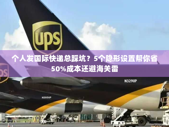 个人发国际快递总踩坑？5个隐形设置帮你省50%成本还避海关雷