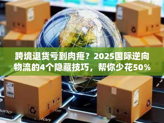 跨境退货亏到肉疼？2025国际逆向物流的4个隐藏技巧，帮你少花50%运费还赚复购