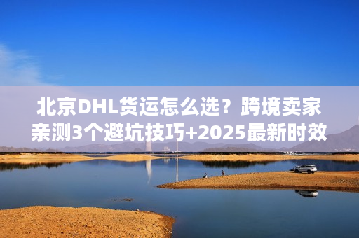 北京DHL货运怎么选？跨境卖家亲测3个避坑技巧+2025最新时效表