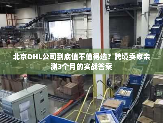 北京DHL公司到底值不值得选？跨境卖家亲测3个月的实战答案