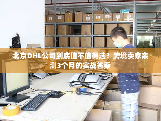 北京DHL公司到底值不值得选？跨境卖家亲测3个月的实战答案