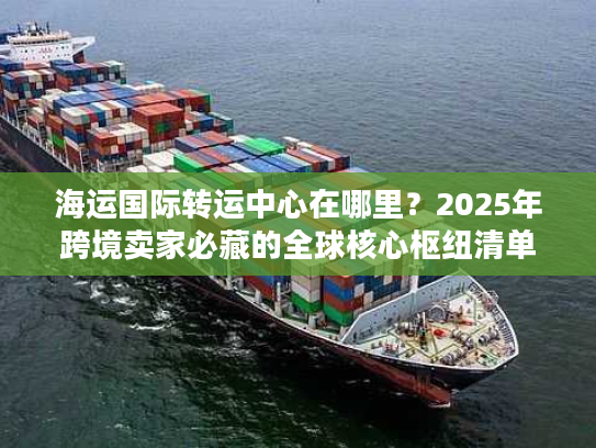 海运国际转运中心在哪里？2025年跨境卖家必藏的全球核心枢纽清单