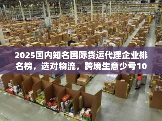 2025国内知名国际货运代理企业排名榜，选对物流，跨境生意少亏10万？