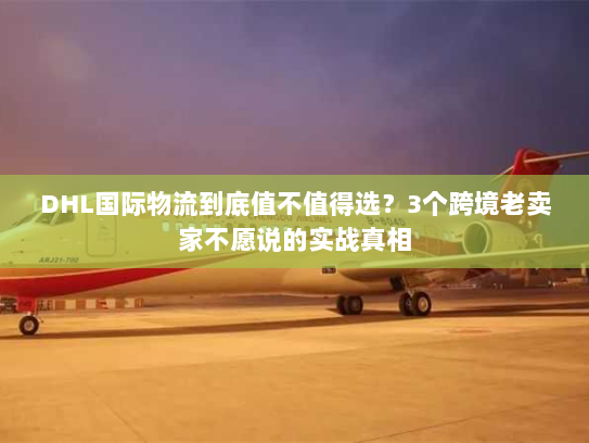 DHL国际物流到底值不值得选？3个跨境老卖家不愿说的实战真相