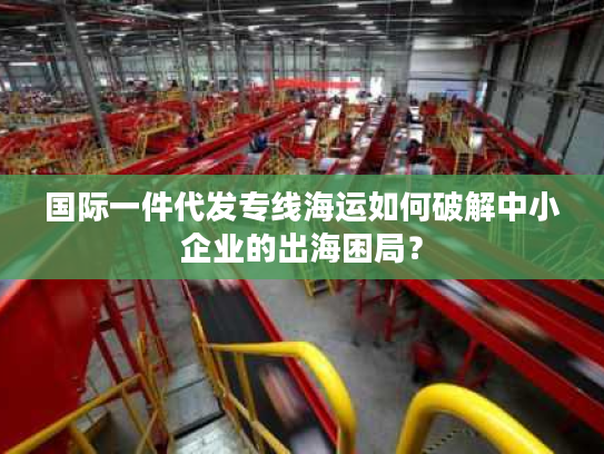 国际一件代发专线海运如何破解中小企业的出海困局？