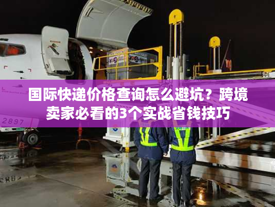 国际快递价格查询怎么避坑？跨境卖家必看的3个实战省钱技巧