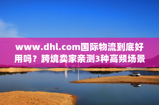 www.dhl.com国际物流到底好用吗？跨境卖家亲测3种高频场景的真实体验