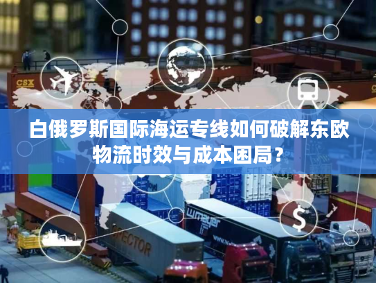 白俄罗斯国际海运专线如何破解东欧物流时效与成本困局？