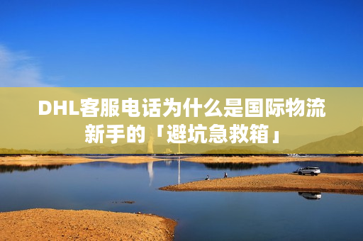 DHL客服电话为什么是国际物流新手的「避坑急救箱」