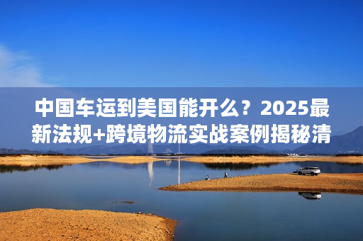 中国车运到美国能开么？2025最新法规+跨境物流实战案例揭秘清关核心难点