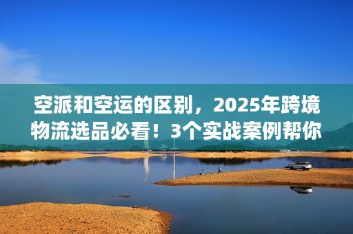 空派和空运的区别，2025年跨境物流选品必看！3个实战案例帮你避坑