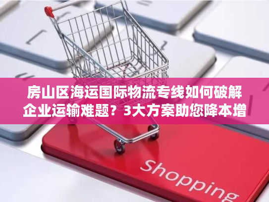 房山区海运国际物流专线如何破解企业运输难题？3大方案助您降本增效