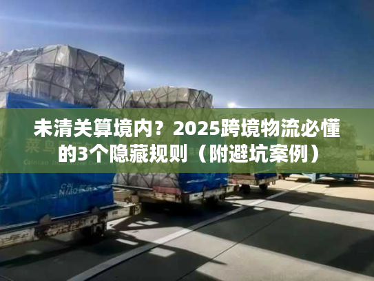 未清关算境内？2025跨境物流必懂的3个隐藏规则（附避坑案例）